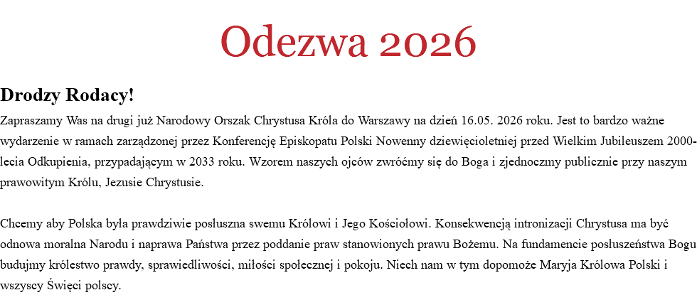 
Odezwa 2026 Drodzy Rodacy!
Zapraszamy Was na drugi już Narodowy Orszak Chrystusa Króla do Warszawy na dzień 16.05. 2026 roku. Jest to bardzo ważne wydarzenie w ramach zarządzonej przez Konferencję Episkopatu Polski Nowenny dziewięcioletniej przed Wielkim Jubileuszem 2000-lecia Odkupienia, przypadającym w 2033 roku. Wzorem naszych ojców zwróćmy się do Boga i zjednoczmy publicznie przy naszym prawowitym Królu, Jezusie Chrystusie. Chcemy aby Polska była prawdziwie posłuszna swemu Królowi i Jego Kościołowi. Konsekwencją intronizacji Chrystusa ma być odnowa moralna Narodu i naprawa Państwa przez poddanie praw stanowionych prawu Bożemu. Na fundamencie posłuszeństwa Bogu budujmy królestwo prawdy, sprawiedliwości, miłości społecznej i pokoju. Niech nam w tym dopomoże Maryja Królowa Polski i wszyscy Święci polscy. 